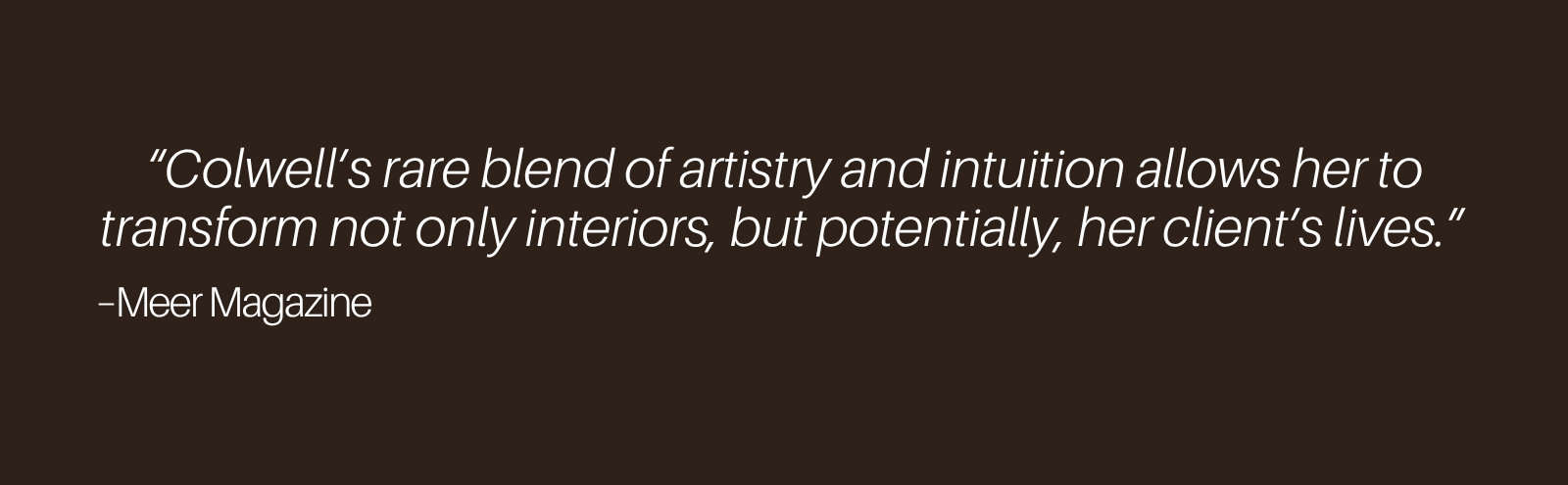 "Colwell's rare blend of artistry and intuition allows her to transform not only interiors, but potentially, her client's lives." – Meer Magazine